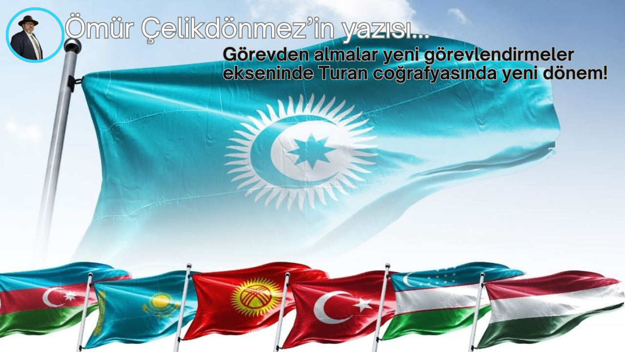 Görevden almalar yeni görevlendirmeler ekseninde  Turan coğrafyasında yeni dönem!